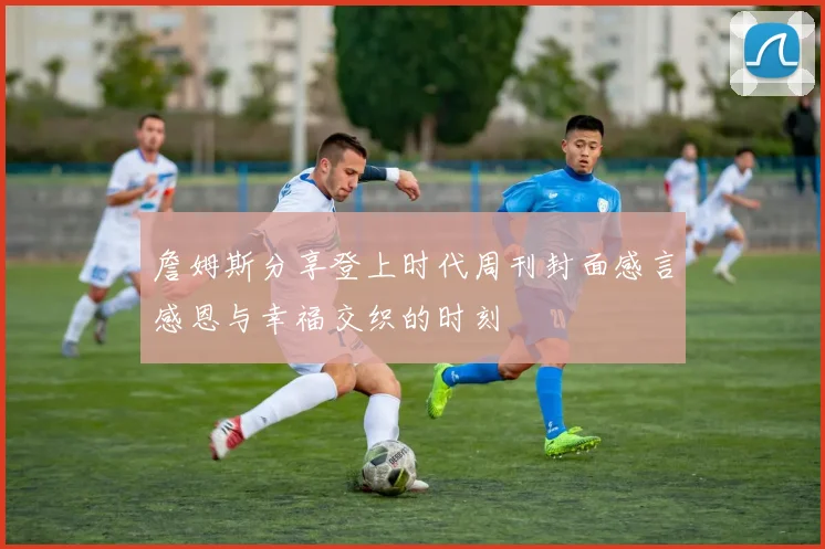 詹姆斯分享登上时代周刊封面感言感恩与幸福交织的时刻