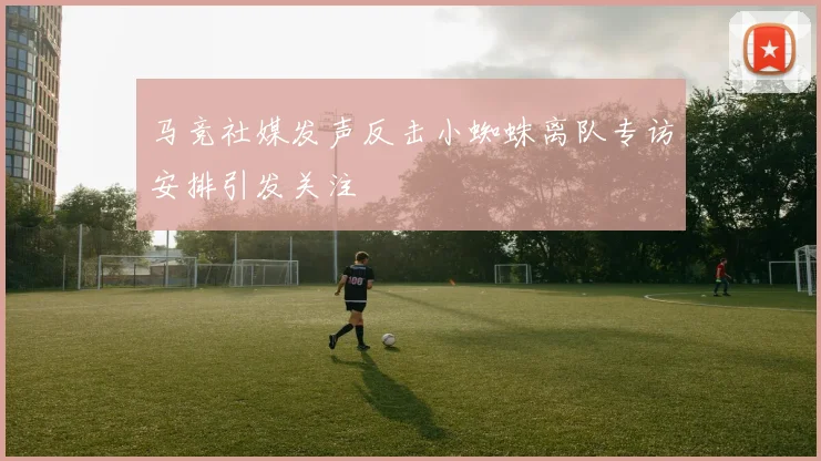 马竞社媒发声反击小蜘蛛离队专访安排引发关注