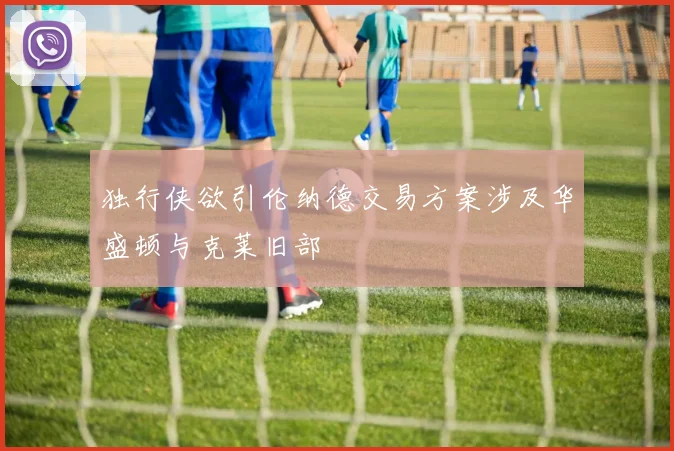 独行侠欲引伦纳德交易方案涉及华盛顿与克莱旧部