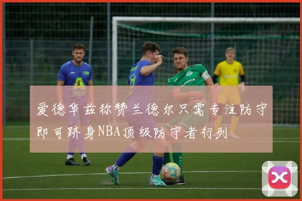 爱德华兹称赞兰德尔只需专注防守即可跻身NBA顶级防守者行列