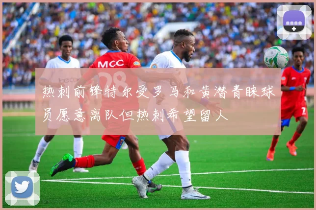 热刺前锋特尔受罗马和黄潜青睐球员愿意离队但热刺希望留人