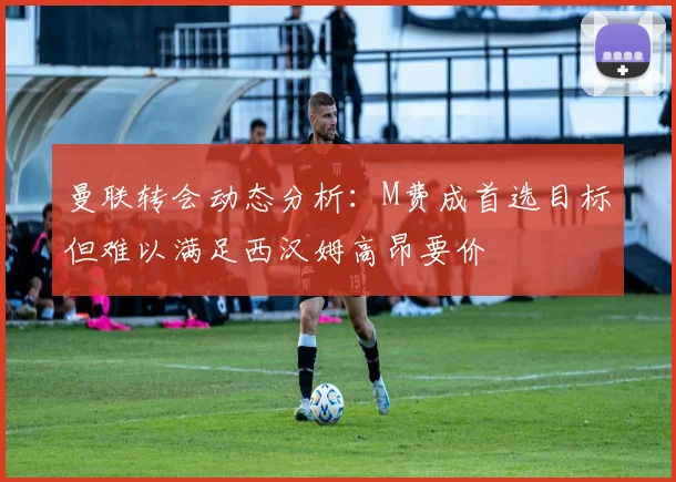 曼联转会动态分析：M费成首选目标但难以满足西汉姆高昂要价