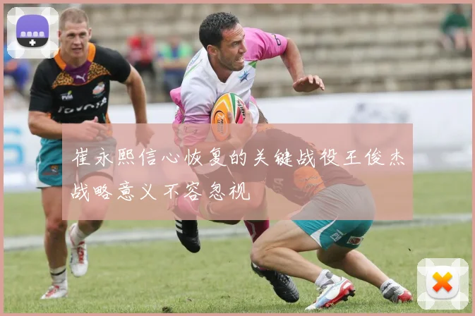 崔永熙信心恢复的关键战役王俊杰战略意义不容忽视