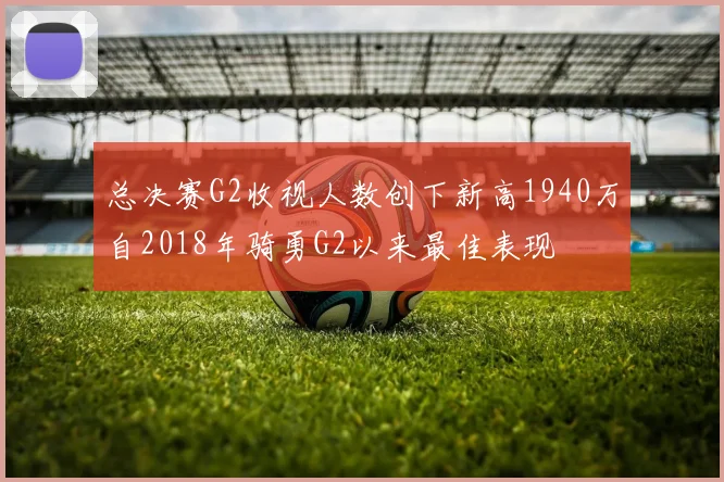 总决赛G2收视人数创下新高1940万自2018年骑勇G2以来最佳表现