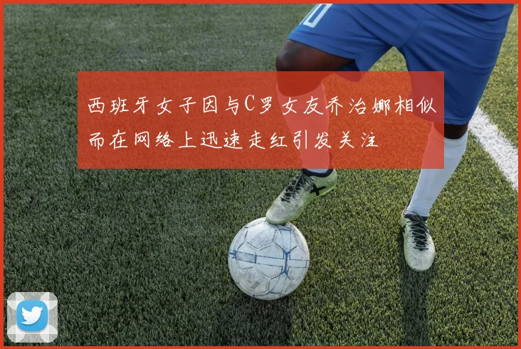 西班牙女子因与C罗女友乔治娜相似而在网络上迅速走红引发关注