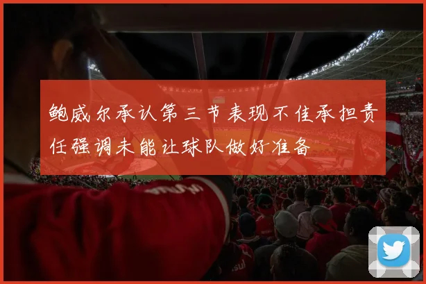 鲍威尔承认第三节表现不佳承担责任强调未能让球队做好准备