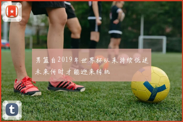 男篮自2019年世界杯以来持续低迷未来何时才能迎来转机
