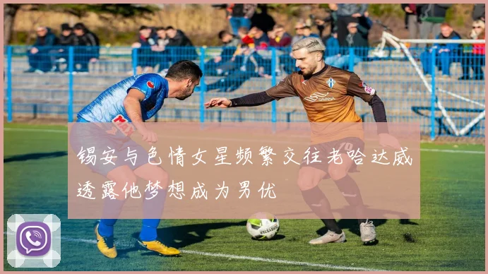 锡安与色情女星频繁交往老哈达威透露他梦想成为男优