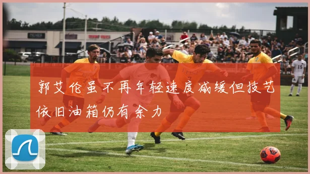 郭艾伦虽不再年轻速度减缓但技艺依旧油箱仍有余力