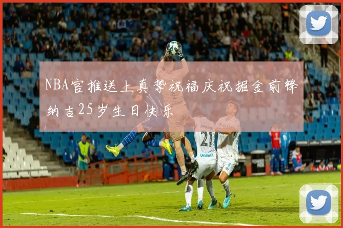 NBA官推送上真挚祝福庆祝掘金前锋纳吉25岁生日快乐