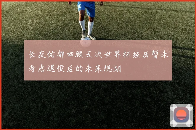 长友佑都回顾五次世界杯经历暂未考虑退役后的未来规划