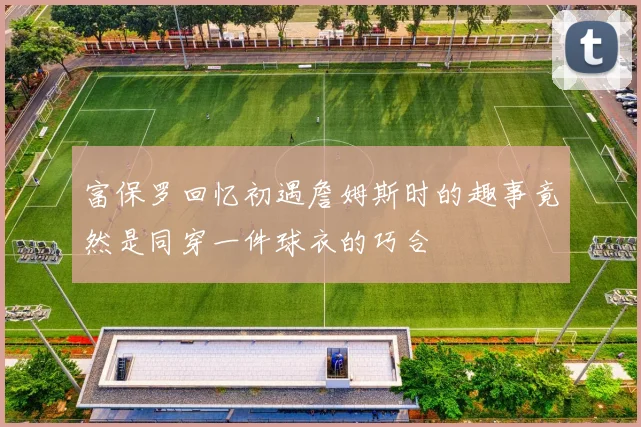 富保罗回忆初遇詹姆斯时的趣事竟然是同穿一件球衣的巧合