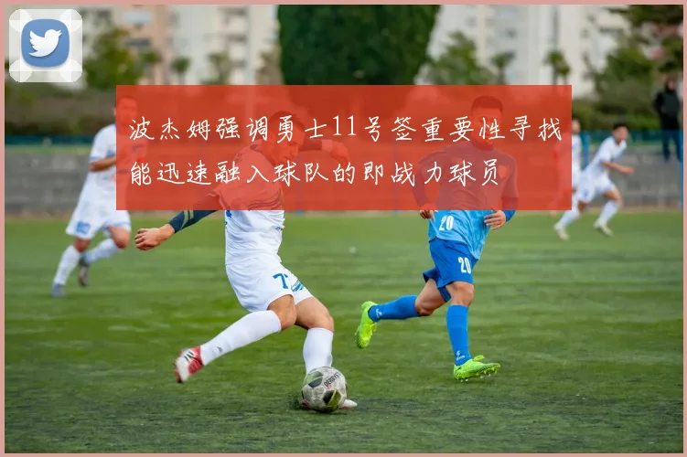 波杰姆强调勇士11号签重要性寻找能迅速融入球队的即战力球员