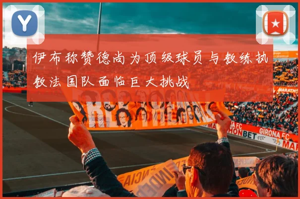 伊布称赞德尚为顶级球员与教练执教法国队面临巨大挑战