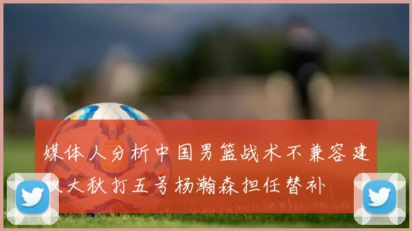 媒体人分析中国男篮战术不兼容建议大秋打五号杨瀚森担任替补