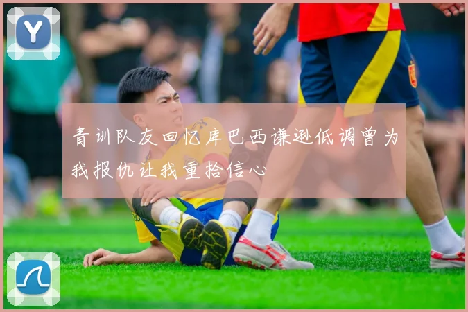 青训队友回忆库巴西谦逊低调曾为我报仇让我重拾信心