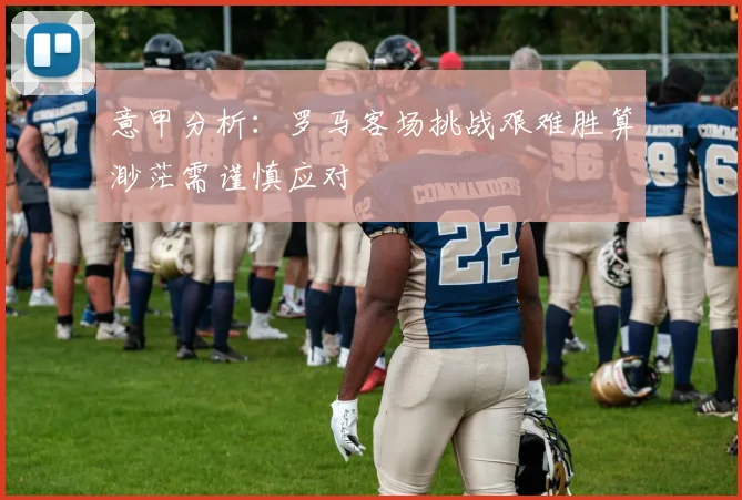意甲分析：罗马客场挑战艰难胜算渺茫需谨慎应对