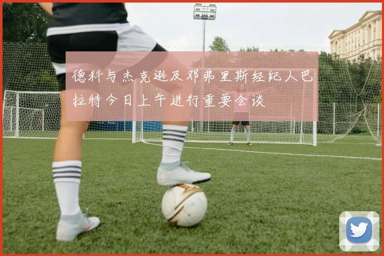 德科与杰克逊及邓弗里斯经纪人巴拉特今日上午进行重要会谈
