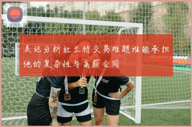 美记分析杜兰特交易难题谁能承担他的复杂性与高薪合同